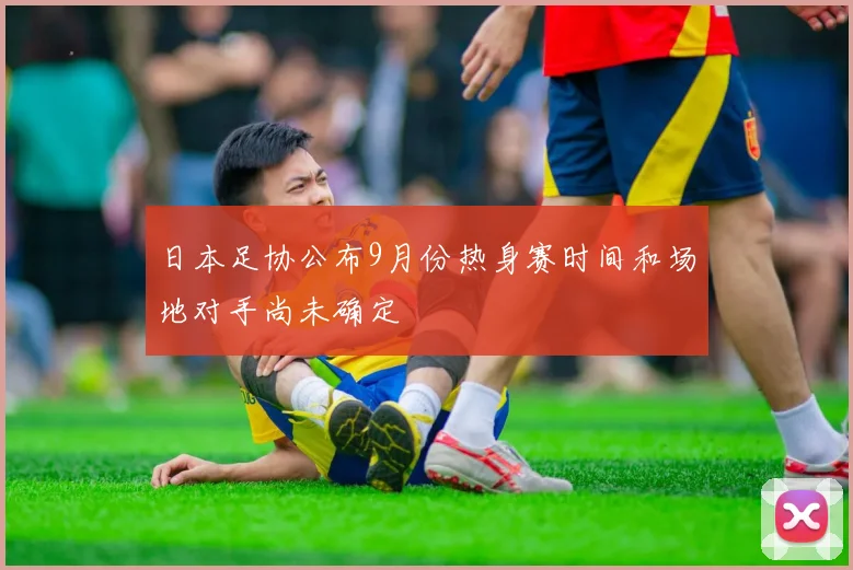 日本足协公布9月份热身赛时间和场地对手尚未确定