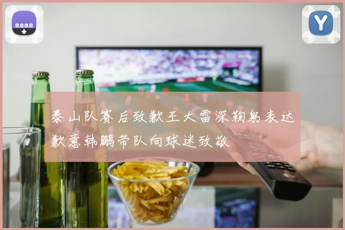 泰山队赛后致歉王大雷深鞠躬表达歉意韩鹏带队向球迷致敬