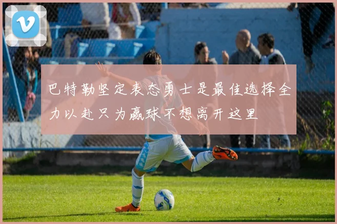 巴特勒坚定表态勇士是最佳选择全力以赴只为赢球不想离开这里
