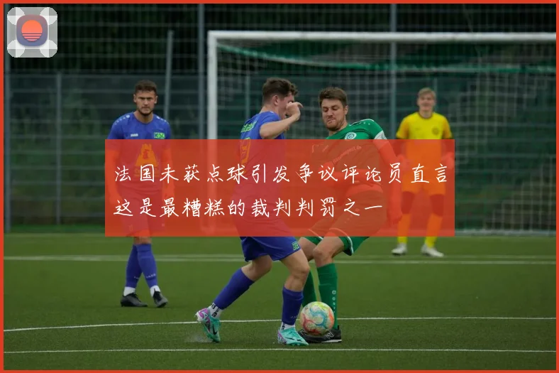 法国未获点球引发争议评论员直言这是最糟糕的裁判判罚之一