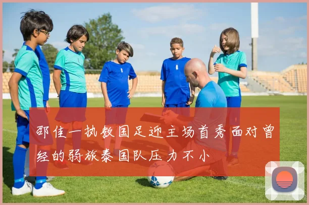 邵佳一执教国足迎主场首秀面对曾经的弱旅泰国队压力不小