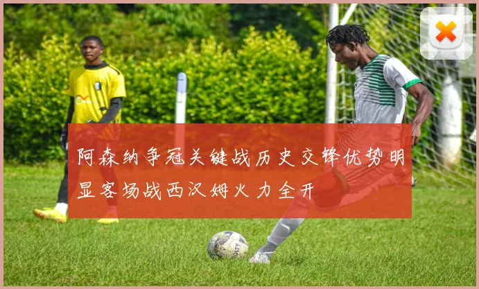 阿森纳争冠关键战历史交锋优势明显客场战西汉姆火力全开