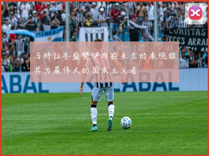马特拉齐盛赞伊布在米兰的表现称其为最伟大的国米主义者
