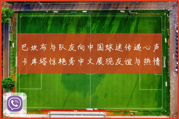 巴坎布与队友向中国球迷传递心声卡库塔惊艳秀中文展现友谊与热情