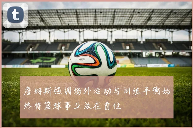 詹姆斯强调场外活动与训练平衡始终将篮球事业放在首位