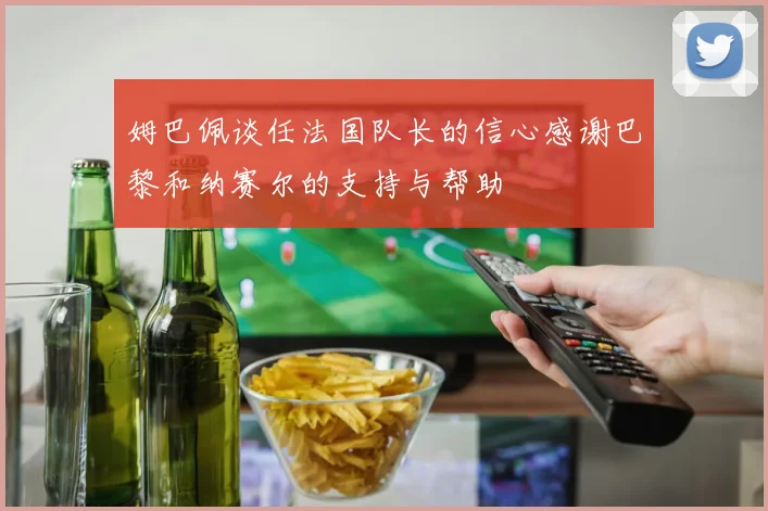 姆巴佩谈任法国队长的信心感谢巴黎和纳赛尔的支持与帮助
