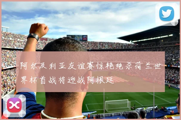 阿尔及利亚友谊赛惊艳绝杀荷兰世界杯首战将迎战阿根廷