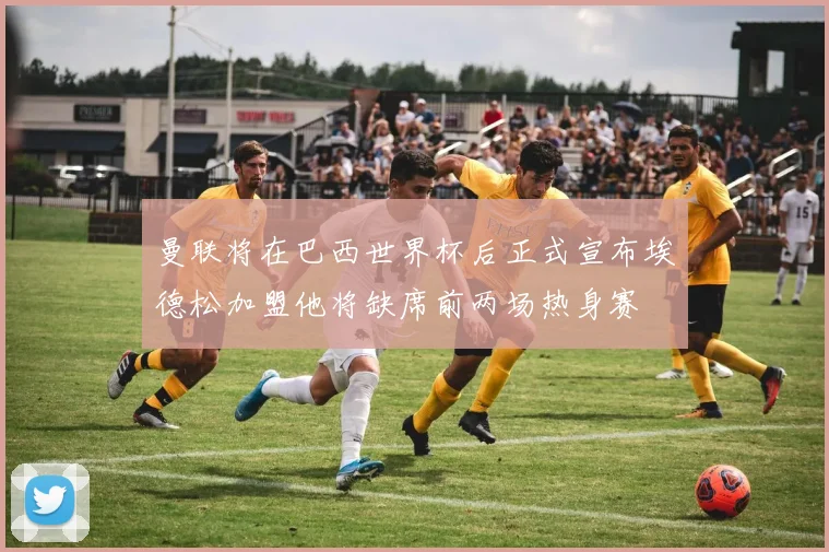 曼联将在巴西世界杯后正式宣布埃德松加盟他将缺席前两场热身赛
