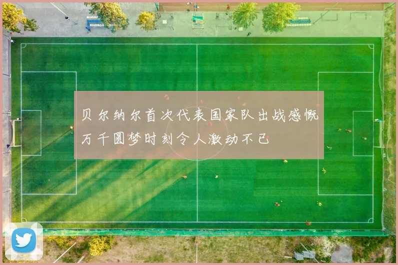 贝尔纳尔首次代表国家队出战感慨万千圆梦时刻令人激动不已